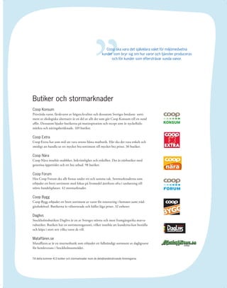 ”
                                                               Coop ska vara det självklara valet för miljömedvetna
                                                            kunder som bryr sig om hur varor och tjänster produceras
                                                                  och för kunder som eftersträvar sunda vanor.




Butiker och stormarknader
Coop Konsum
Prisvärda varor, färskvaror av högsta kvalitet och dessutom Sveriges bredaste sorti-
ment av ekologiska alternativ är en del av allt det som gör Coop Konsum till en sund
aﬀär. Dessutom bjuder butikerna på matinspiration och recept som är nyckelhåls-
märkta och näringsberäknade. 169 butiker.

Coop Extra
Coop Extra har som mål att vara ortens bästa matbutik. Här ska det vara enkelt och
smidigt att handla ur ett mycket bra sortiment till mycket bra priser. 36 butiker.

Coop Nära
Coop Nära innebär snabbhet, bekvämlighet och enkelhet. Det är närbutiker med
generösa öppettider och ett bra utbud. 98 butiker.

Coop Forum
Hos Coop Forum ska allt ﬁnnas under ett och samma tak. Stormarknaderna som
erbjuder ett brett sortiment med fokus på livsmedel återﬁnns ofta i anslutning till
större handelsplatser. 42 stormarknader.
                                                                                                  En plats för idéer och smarta affärer




Coop Bygg
Coop Bygg erbjuder ett brett sortiment av varor för renovering i hemmet samt träd-
gårdsskötsel. Butikerna är välsorterade och håller låga priser. 32 enheter.

Daglivs
Stockholmsbutiken Daglivs är en av Sveriges största och mest framgångsrika matva-
rubutiker. Butiken har en sortimentsgaranti, vilket innebär att kunderna kan beställa
och köpa i stort sett vilka varor de vill.

Mataffären.se
Mataﬀären.se är en internetbutik som erbjuder ett fullständigt sortiment av dagligvaror
för hemleverans i Stockholmsområdet.


Till detta kommer 413 butiker och stormarknader inom de detaljhandelsdrivande föreningarna.




                                                                                                                                          15
 