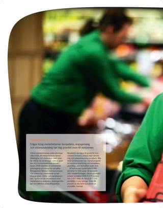 Medarbetarna i fokus
Frågor kring medarbetarnas kompetens, engagemang
och vidareutveckling har hög prioritet inom KF-koncernen.

Utifrån återkommande undersökningar        Resultatet ska ligga till grund för kon-
säkerställs att medarbetarna känner        cernens fortsatta arbete med rekryte-
delaktighet och motivation samt arbe-      ring och vidareutveckling av ledare. Alla
tar utifrån de värderingar, som är grun-   delar av koncernen har startat program
den förs konsumentkooperationen.           för kunskapsöverföring och kompetens-
Under 2008 inleddes en omfattande          utveckling, som fortsätter under året.
genomgång och dialog (en så kallad            KF-koncernen sysselsatte 8 996
Management Review) med koncernens          personer (1 216) varav 34 personer
700 ledare (vd, medlemmar av led-          (36) i moderföretaget, räknat på medel-
ningsgrupper, chefer och nyckelperso-      antalet anställda 2008 (5 075 kvinnor
ner). Syftet var att tillsammans med       och 3 921 män). Av dessa är 7 318
medarbetarna analysera ledaregenska-       anställda i Coop Sverige. Cirka 98
per och deﬁniera utvecklingsbehov.         procent av alla inom koncernen är
                                           anställda i Sverige.
 