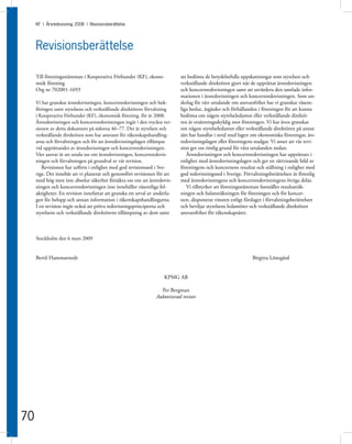 KF I Årsredovisning 2008 I Revisionsberättelse




     Revisionsberättelse

     Till föreningsstämman i Kooperativa Förbundet (KF), ekono-              att bedöma de betydelsefulla uppskattningar som styrelsen och
     misk förening                                                           verkställande direktören gjort när de upprättat årsredovisningen
     Org nr 702001-1693                                                      och koncernredovisningen samt att utvärdera den samlade infor-
                                                                             mationen i årsredovisningen och koncernredovisningen. Som un-
     Vi har granskat årsredovisningen, koncernredovisningen och bok-         derlag för vårt uttalande om ansvarsfrihet har vi granskat väsent-
     föringen samt styrelsens och verkställande direktörens förvaltning      liga beslut, åtgärder och förhållanden i föreningen för att kunna
     i Kooperativa Förbundet (KF), ekonomisk förening. för år 2008.          bedöma om någon styrelseledamot eller verkställande direktö-
     Årsredovisningen och koncernredovisningen ingår i den tryckta ver-      ren är ersättningsskyldig mot föreningen. Vi har även granskat
     sionen av detta dokument på sidorna 46–77. Det är styrelsen och         om någon styrelseledamot eller verkställande direktören på annat
     verkställande direktören som har ansvaret för räkenskapshandling-       sätt har handlat i strid med lagen om ekonomiska föreningar, års-
     arna och förvaltningen och för att årsredovisningslagen tillämpas       redovisningslagen eller föreningens stadgar. Vi anser att vår revi-
     vid upprättandet av årsredovisningen och koncernredovisningen.          sion ger oss rimlig grund för våra uttalanden nedan.
     Vårt ansvar är att uttala oss om årsredovisningen, koncernredovis-         Årsredovisningen och koncernredovisningen har upprättats i
     ningen och förvaltningen på grundval av vår revision.                   enlighet med årsredovisningslagen och ger en rättvisande bild av
        Revisionen har utförts i enlighet med god revisionssed i Sve-        föreningens och koncernens resultat och ställning i enlighet med
     rige. Det innebär att vi planerat och genomfört revisionen för att      god redovisningssed i Sverige. Förvaltningsberättelsen är förenlig
     med hög men inte absolut säkerhet försäkra oss om att årsredovis-       med årsredovisningens och koncernredovisningens övriga delar.
     ningen och koncernredovisningen inte innehåller väsentliga fel-            Vi tillstyrker att föreningsstämman fastställer resultaträk-
     aktigheter. En revision innefattar att granska ett urval av underla-    ningen och balansräkningen för föreningen och för koncer-
     gen för belopp och annan information i räkenskapshandlingarna.          nen, disponerar vinsten enligt förslaget i förvaltningsberättelsen
     I en revision ingår också att pröva redovisningsprinciperna och         och beviljar styrelsens ledamöter och verkställande direktören
     styrelsens och verkställande direktörens tillämpning av dem samt        ansvarsfrihet för räkenskapsåret.



     Stockholm den 6 mars 2009


     Bertil Hammarstedt                                                                                         Birgitta Lönegård


                                                                     KPMG AB

                                                                   Per Bergman
                                                                 Auktoriserad revisor




70
 