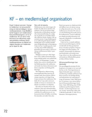 KF I Verksamhetsberättelse 2008




     KF – en medlemsägd organisation
     Drygt 3 miljoner personer i Sverige   Flera sätt att påverka                          bland annat genom att erbjuda prisvärda
     är medlemmar i en konsumentför-       Medlemmarna, som också är ägare och             och hållbara varor och tjänster samt ge
     ening och därmed delägare i konsu-    kunder, har olika sätt att påverka verk-        en tydlig ekonomisk nytta. För att öka
     mentkooperationen. Coop MedMera-      samheten. Det kan ske genom årliga              medlemsnyttan fortsätter KF också att
                                           demokratiska val eller genom motioner           utveckla fördelaktiga ﬁnansiella tjänster
     kortet fungerar som medlemsbevis.
                                           till en konsumentförening. Ett vanligt          för medlemmarna. Genom medlemska-
     Konsumentföreningarna i sin tur är
                                           sätt att påverka är att framföra åsikter
     medlemmar i KF och det är med-                                                        pet erbjuds personlig information och
                                           eller ställa krav direkt i butiken, eller att
     lemmarna som tillsammans avgör                                                        anpassade erbjudanden via medlemskor-
                                           använda internet. Coops Medlemspanel
     verksamhetens inriktning. Konsu-      är ett webbverktyg för löpande enkätun-         tet Coop MedMera.
     mentkooperationen är politiskt och    dersökningar och ett modernt komple-               Under året har ett projekt påbörjats
     religiöst obunden och medlemska-      ment till ägarinﬂytande via föreningarna.       inom konsumentföreningarna, där för-
     pet är öppet för alla.                Under året har 5 medlemspaneler, med            troendevalda ska börja granska buti-
                                           svar från cirka 45 000 medlemmar,               kerna ur kundens perspektiv. Program-
                                           genomförts på www.coop.se i syfte att ta        met bygger på kvalitetsaspekter, och
                                           reda på medlemmarnas åsikter i speci-           resultatet sammanställs och diskuteras
                                           ﬁka frågor.                                     med butikschefer och berörda inom
                                              Möjlighet att driva på i olika frågor        Coop. Syftet är att öka medlemsnyttan
                                           ﬁnns också i skilda sammanslutningar            och kundernas tillfredsställelse genom
                                           kring enskilda butiker som medlemsråd,          att bidra till bättre butiker.
                                           referens- och fokusgrupper. I många
                                           butiker ﬁnns också en särskild plats kal-       48 konsumentföreningar över
                                           lad Medlemspunkten där medlemmar                hela landet
                                           och kunder kan hämta information samt           Den grundläggande principen för den
                                           lämna synpunkter och förslag på för-            kooperativa styrningen är att varje med-
                                           bättringar.                                     lem har en röst. Föreningsstämman är
                                              Mot bakgrund av debatten kring               högsta beslutande organ i varje konsu-
                                           utrotningshotade ﬁskar kom det till             mentförening. Enskilda medlemmar kan
                                           exempel under första halvåret 2008 in           lämna motioner och skriftliga förslag
                                           många synpunkter och frågor kring               om butiksrörelsen och verksamheten i
                                           Coops sortiment från medlemmar. Det             övrigt till stämman. Under 2008 lämna-
                                           ledde till att Coop under sommaren              des 114 motioner, varav nästan hälften
                                           inledde en översyn av sortimentet och           kom till Konsumentföreningen Stock-
                                           därefter utvecklade en ny ﬁskpolicy.            holm. Under 2008 deltog cirka 39 000
                                              KFs mål är att fortsätta forma verk-         medlemmar på föreningarnas butiks-,
                                           samheten i linje med verksamhetsidén,           distrikts- och föreningsstämmor runt
                                           att skapa ekonomisk nytta och samtidigt         om i Sverige. Sammanlagt valdes cirka
                                           underlätta för medlemmarna att i sin            3 500 förtroendevalda, av vilka 374 var
                                           konsumtion bidra till hållbar utveckling        ledamöter i föreningsstyrelserna.
                                           för människor och miljö. Detta sker




72
 