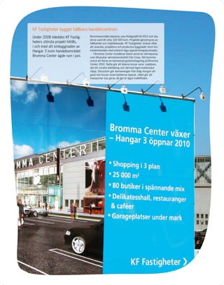 KF Fastigheter bygger hållbara handelscentrum
Under 2008 inleddes KF Fastig-     Brommaområdet planeras vara färdigställt till 2012 och ska
                                   då ha vuxit till cirka 100 000 kvm. Projektet genomsyras av
heters största projekt hittills,   hållbarhet och miljötänkande. KF Fastigheter strävar efter
i och med att ombyggnaden av       att utveckla, projektera och producera byggnader inom livs-
Hangar 3 inom handelsområdet       medelshandeln med extremt låga uppvärmningskostnader.
                                      I Bromma Center installeras bland annat en värmepump
Bromma Center ägde rum i juni.     som tillvaratar värmeöverskottet från Coop. Det kommer
                                   också att ﬁnnas en bemannad godsmottagning på Bromma
                                   Center 2010. Detta gör att bilarna lossar varor snabbare,
                                   det blir mindre köbildning och därmed lägre koldioxidut-
                                   släpp. Dessutom gör bemanningen från tidig morgon att
                                   gods kan lossas innan butikerna öppnat, vilket gör att
                                   transporter kan göras då det är lägre traﬁkﬂöden.
 