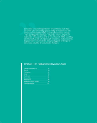 Den svenska konsumentkooperationens verksamhetsidé är att skapa
ekonomisk nytta och samtidigt göra det möjligt för medlemmarna att i
sin konsumtion bidra till en hållbar utveckling för människor och miljö.
  Våra grundläggande värderingar – inﬂytande, omtanke, ärlighet och
nytänkande – ska vara styrande för all vår verksamhet. Hållbar utveckling,
såväl ﬁnansiellt, socialt och miljömässigt, ﬁnns därmed med som centrala
begrepp redan i verksamhetsidén. Våra grundläggande värderingar för-
stärker dess betydelse för verksamheten ytterligare.




Innehåll I KF Hållbarhetsredovisning 2008
Hållbar utveckling för KF           82
Energi                              85
Transporter                         87
Avfall                              90
Sortiment                           91
Leverantörer                        94
Medarbetare                         96
Medlemmar, ägare, kunder            98
Samhällsrelationer                 101
 