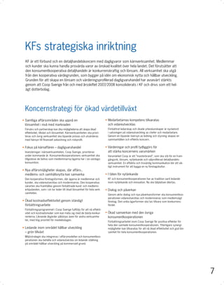 KFs strategiska inriktning
  KF är ett förbund och en detaljhandelskoncern med dagligvaror som kärnverksamhet. Medlemmar
  och kunder ska kunna handla prisvärda varor av önskad kvalitet över hela landet. Det förutsätter att
  den konsumentkooperativa detaljhandeln är konkurrenskraftig och lönsam. All verksamhet ska utgå
  från den kooperativa värdegrunden, som bygger på idén om ekonomisk nytta och hållbar utveckling.
  Grunden för att skapa en lönsam och värderingsproﬁlerad dagligvaruhandel har avsevärt stärkts
  genom att Coop Sverige från och med årsskiftet 2007/2008 konsoliderats i KF och drivs som ett hel-
  ägt dotterbolag.




 Koncernstrategi för ökad värdetillväxt
• Samtliga affärsområden ska uppnå en                                  • Medarbetarnas kompetens tillvaratas
  lönsamhet i nivå med marknaden                                         och vidareutvecklas
 Förvärv och partnerskap kan öka möjligheterna att skapa ökad           Förbättrat ledarskap och ökade yrkeskunskaper är nyckelord
 effektivitet, tillväxt och lönsamhet. Kärnverksamheten ska priori-     i satsningen på vidareutveckling av chefer och medarbetare.
 teras och övrig verksamhet ska löpande prövas och utvärderas           Genom en löpande översyn av ledning och styrning skapas en
 med hänsyn till ﬁnansiell avkastning och riskproﬁl.                    sammanhållen och effektiv koncern.


• Fokus på kärnaffären – dagligvaruhandel                              • Värderingar och proﬁl tydliggörs för
 Investeringar i kärnverksamheten, Coop Sverige, prioriteras             att stärka koncernens varumärken
 under kommande år. Konsumentkooperationens verksamhet ska              Varumärket Coop är ett ”masterbrand”, som ska stå för en fram-
 tillgodose de behov som medlemmarna/ägarna har i sin vardags-          gångsrik, lönsam, nytänkande och välproﬁlerad detaljhandels-
 konsumtion.                                                            verksamhet. En effektiv och trovärdig kommunikation blir ett vik-
                                                                        tigt instrument för att bygga en ny företagskultur.
• Nya affärsmöjligheter skapas, där affärs-,
  medlems- och samhällsnytta kan samverka                              • I täten för nytänkande
 Den kooperativa företagsformen, där ägarna är medlemmar och            KF och konsumentkooperationen har av tradition varit ledande
 kunder, ska vidareutvecklas och moderniseras. Den kooperativa          inom nytänkande och innovation. Nu ska tätplatsen återtas.
 särarten ska framhållas genom förbättrade kund- och medlems-
 erbjudanden, som i sin tur leder till ökad lönsamhet för hela verk-   • Dialog och påverkan
 samheten.
                                                                        Genom aktiv dialog och nya påverkansformer ska konsumentkoo-
                                                                        perationen vidareutvecklas och moderniseras som medlemsägt
• Ökad kostnadseffektivitet genom ständigt                              företag. Den unika ägarformen ska tas tillvara som konkurrens-
  förbättringsarbete                                                    fördel.
 Förbättringsprogrammet i Coop Sverige fullföljs för att nå effekti-
 vitet och kostnadsnivåer som kan mäta sig med de bästa konkur-        • Ökad samverkan med den övriga
 renterna. Liknande åtgärder påbörjas även för andra verksamhe-          konsumentkooperationen
 ter, med hög prioritet för mediebolagen.
                                                                        Förbättringsarbetet inom Coop Sverige får positiva effekter för
                                                                        hela den samlade konsumentkooperationen. Ytterligare synergi-
• Ledande inom området hållbar utveckling                               möjligheter kan tillvaratas för att nå ökad effektivitet och god lön-
  – grön tillväxt                                                       samhet för hela konsumentkooperationen.
 Miljöstrategin ska integreras i affärsmodellen och konsumentkoo-
 perationen ska behålla och vidareutveckla sin ledande ställning
 på området hållbar utveckling på kommersiell grund.




                                                                                                                                                7
 