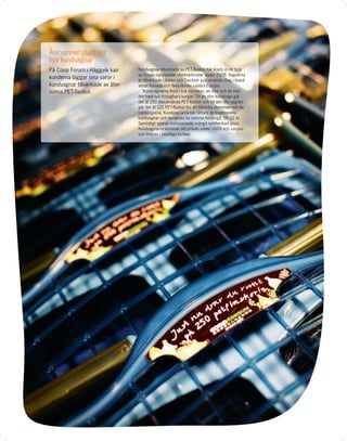 Återvunnen plast ger
nya kundvagnar
På Coop Forum i Häggvik kan       Kundvagnar tillverkade av PET-ﬂaskor har köpts in till fyra
                                  av Coops nyöppnade stormarknader under 2008. Vagnarna
kunderna läggar sina varor i      är tillverkade i Italien och Tjeckien och används idag i bland
kundvagnar tillverkade av åter-   annat Kanada och ﬂera länder i södra Europa.
vunna PET-ﬂaskor.                    Kundvagnarna ﬁnns i två storlekar, en stor och en min-
                                  dre med två löstagbara korgar. Till en stor kundvagn går
                                  det åt 250 återanvända PET-ﬂaskor och till den lilla vagnen
                                  går det åt 121 PET-ﬂaskor för att tillverka stommen och de
                                  två korgarna. Kundvagnarna blir lättare än traditionella
                                  kundvagnar och beräknas ha samma livslängd, 10–12 år.
                                  Samtidigt sparas motsvarande mängd nytillverkad plast.
                                  Kundvagnarna kommer att prövas under 2009 och succes-
                                  sivt införas i samtliga butiker.
 