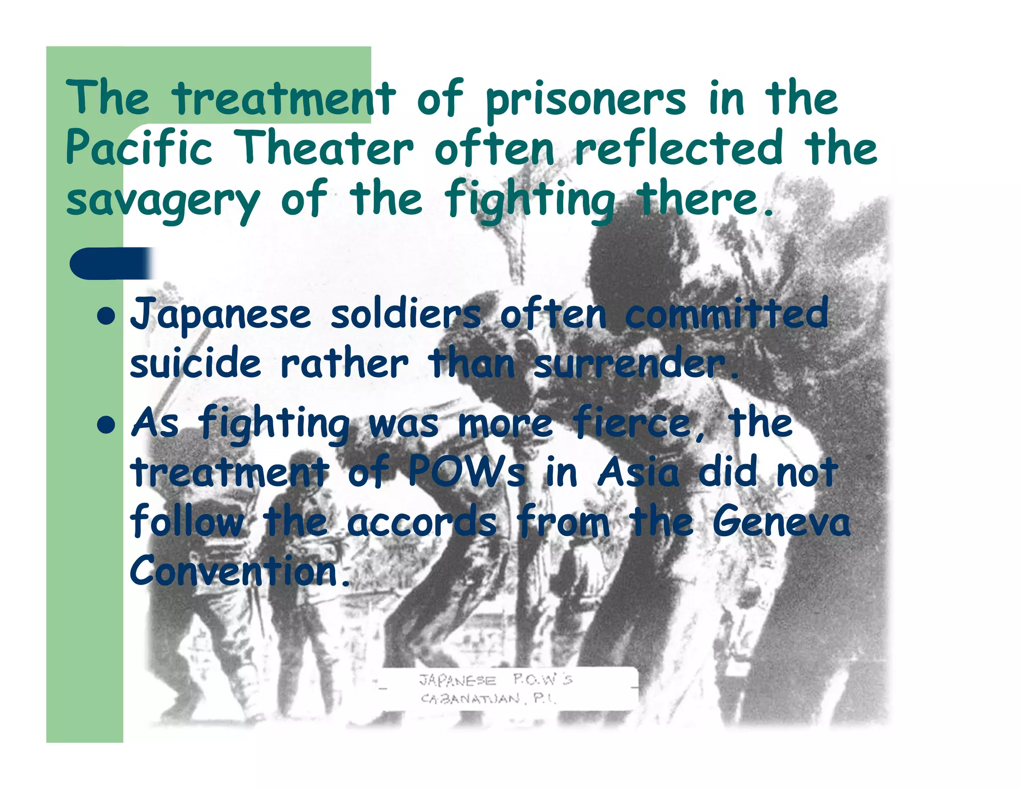 The treatment of prisoners in the
Pacific Theater often reflected the
savagery of the fighting there.
 Japanese soldiers often committed
suicide rather than surrender.
 As fighting was more fierce, the
treatment of POWs in Asia did not
follow the accords from the Geneva
Convention.
 