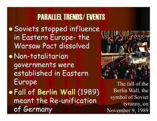 PARALLEL TRENDS/ EVENTS
 Soviets stopped influence
in Eastern Europe- the
Warsaw Pact dissolved
 Non-totalitarian
governments were
established in Eastern
Europe
 Fall of Berlin Wall (1989)
meant the Re-unification
of Germany
The fall of the
Berlin Wall, the
symbol of Soviet
tyranny, on
November 9, 1989
 