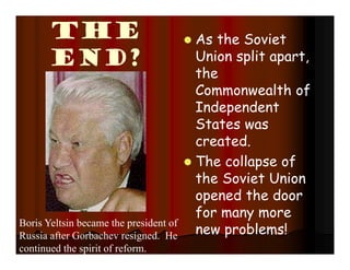 The
End?
 As the Soviet
Union split apart,
the
Commonwealth of
Independent
States was
created.
 The collapse of
the Soviet Union
opened the door
for many more
new problems!
Boris Yeltsin became the president of
Russia after Gorbachev resigned. He
continued the spirit of reform.
 