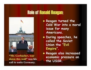 Role of Ronald Reagan:
 Reagan turned the
Cold War into a moral
issue for many
Americans.
 During speeches, he
called the Soviet
Union the “Evil
Empire”.
 Reagan also increased
economic pressure on
the USSR.
“Mr. Gorbachev, tear
down this wall” was his
call to unite Germany.
 