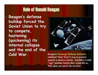 Role of Ronald Reagan
• Reagan’s defense
buildup forced the
Soviet Union to try
to compete,
hastening
(quickening) its
internal collapse
and the end of the
Cold War. Reagan’s Strategic Defense Initiative
(dubbed “Star Wars”) was to protect
against a nuclear attack. Satellites would
“zap” missiles before they could hit us.
This plan out-spent the Soviets!
 