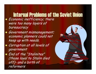 Internal Problems of the Soviet Union
 Economic inefficiency; there
were too many layers of
bureaucracy
 Government mismanagement;
economic planners could not
keep up with needs.
 Corruption at all levels of
government
 End of the “Stalinites”
(those loyal to Stalin died
off)- and a birth of
reformers
 