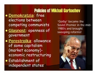 Policies of Mikhail Gorbachev
 Demokratzia; free
elections between
competing communists
 Glasnost; openness of
government
 Perestroika; allowance
of some capitalism
(market economy)-
economic restructuring
 Establishment of
independent states
“Gorby” became the
Soviet Premier in the mid-
1980’s and brought
sweeping reforms!
 