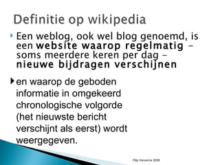Een weblog, ook wel blog genoemd, is een  website waarop regelmatig  - soms meerdere keren per dag -  nieuwe bijdragen verschijnen  en waarop de geboden informatie in omgekeerd chronologische volgorde (het nieuwste bericht verschijnt als eerst) wordt weergegeven.  Filip Vervenne 2008 