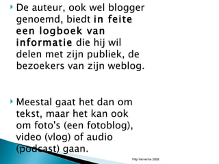 De auteur, ook wel blogger genoemd, biedt  in feite een logboek van informatie  die hij wil delen met zijn publiek, de bezoekers van zijn weblog.  Meestal gaat het dan om tekst, maar het kan ook om foto's (een fotoblog), video (vlog) of audio (podcast) gaan.  Filip Vervenne 2008 
