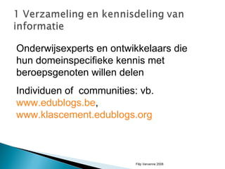 Onderwijsexperts en ontwikkelaars die hun domeinspecifieke kennis met beroepsgenoten willen delen Individuen of  communities: vb.  www.edublogs.be ,  www.klascement.edublogs.org Filip Vervenne 2008 