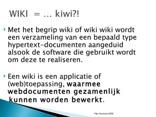 Met het begrip wiki of wiki wiki wordt een verzameling van een bepaald type hypertext-documenten aangeduid alsook de software die gebruikt wordt om deze te realiseren.  Een wiki is een applicatie of (web)toepassing,  waarmee webdocumenten gezamenlijk  kunnen worden bewerkt .  Filip Vervenne 2008 
