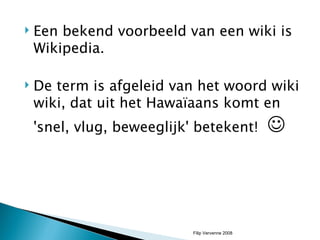 Een bekend voorbeeld van een wiki is Wikipedia.  De term is afgeleid van het woord wiki wiki, dat uit het Hawaïaans komt en 'snel, vlug, beweeglijk' betekent!   Filip Vervenne 2008 