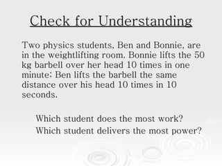 Check for Understanding Two physics students, Ben and Bonnie, are in the weightlifting room. Bonnie lifts the 50 kg barbell over her head 10 times in one minute; Ben lifts the barbell the same distance over his head 10 times in 10 seconds.  Which student does the most work?  Which student delivers the most power? 