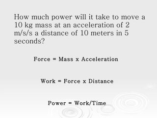How much power will it take to move a 10 kg mass at an acceleration of 2 m/s/s a distance of 10 meters in 5 seconds?  Force = Mass x Acceleration  Work = Force x Distance Power = Work/Time 