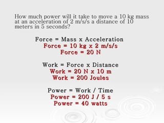 How much power will it take to move a 10 kg mass at an acceleration of 2 m/s/s a distance of 10 meters in 5 seconds?  Force = Mass x Acceleration  Force = 10 kg x 2 m/s/s Force = 20 N Work = Force x Distance Work = 20 N x 10 m Work = 200 Joules Power = Work / Time Power = 200 J / 5 s Power = 40 watts 
