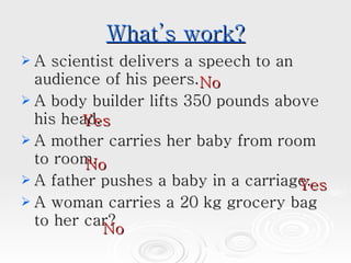 What’s work? A scientist delivers a speech to an audience of his peers.  A body builder lifts 350 pounds above his head.  A mother carries her baby from room to room.  A father pushes a baby in a carriage.  A woman carries a 20 kg grocery bag to her car?  No No No Yes Yes 