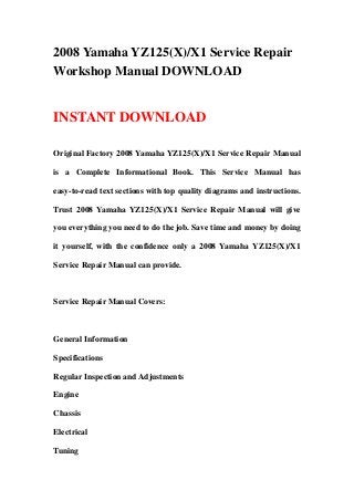 2008 Yamaha YZ125(X)/X1 Service Repair
Workshop Manual DOWNLOAD
INSTANT DOWNLOAD
Original Factory 2008 Yamaha YZ125(X)/X1 Service Repair Manual
is a Complete Informational Book. This Service Manual has
easy-to-read text sections with top quality diagrams and instructions.
Trust 2008 Yamaha YZ125(X)/X1 Service Repair Manual will give
you everything you need to do the job. Save time and money by doing
it yourself, with the confidence only a 2008 Yamaha YZ125(X)/X1
Service Repair Manual can provide.
Service Repair Manual Covers:
General Information
Specifications
Regular Inspection and Adjustments
Engine
Chassis
Electrical
Tuning
 