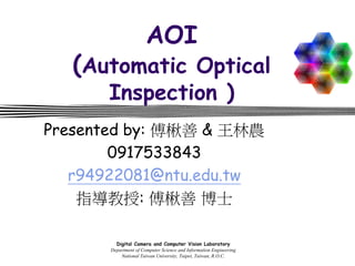 Digital Camera and Computer Vision Laboratory
Department of Computer Science and Information Engineering
National Taiwan University, Taipei, Taiwan, R.O.C.
AOI
(Automatic Optical
Inspection )
Presented by: 傅楸善 & 王林農
0917533843
r94922081@ntu.edu.tw
指導教授: 傅楸善 博士
 