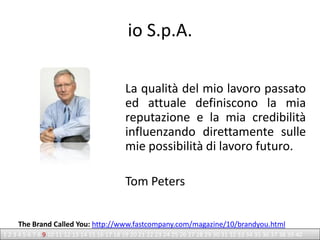 io S.p.A.

                                            La qualità del mio lavoro passato
                                            ed attuale definiscono la mia
                                            reputazione e la mia credibilità
                                            influenzando direttamente sulle
                                            mie possibilità di lavoro futuro.

                                            Tom Peters


     The Brand Called You: http://www.fastcompany.com/magazine/10/brandyou.html
1 2 3 4 5 6 7 8 9 10 11 12 13 14 15 16 17 18 19 20 21 22 23 24 25 26 27 28 29 30 31 32 33 34 35 36 37 38 39 40
 