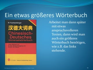 Ein etwas größeres Wörterbuch
Arbeitet man dann später
mit etwas
anspruchsvolleren
Texten, dann wird man
auch ein größeres
Wörterbuch benötigen,
wie z.B. das links
stehende.
Nachschlagewerke im Sinologiestudium, Vortrag am 27.01.2009 von Gottfried A. Nestyak 10
 