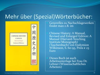 Mehr über (Spezial)Wörterbücher:
 Generelles zu Nachschlagewerken
findet man z.B. im
 Chinese History: A Manual,
Revised and Enlarged Edition: A
Manual (Harvard-Yenching
Institute Monograph)
(Taschenbuch) von Endymion
Wilkinson, S. 60-93, Preis € 23
Euro
 Dieses Buch ist auch
Arbeitsunterlage bei Frau Dr.
Lehner (Wissenschaftliches
Arbeiten)
Nachschlagewerke im Sinologiestudium, Vortrag am 27.01.2009 von Gottfried A. Nestyak 12
 