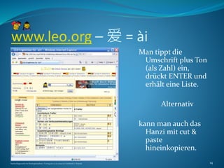 www.leo.org – 爱 = ài
Man tippt die
Umschrift plus Ton
(als Zahl) ein,
drückt ENTER und
erhält eine Liste.
Alternativ
kann man auch das
Hanzi mit cut &
paste
hineinkopieren.
Nachschlagewerke im Sinologiestudium, Vortrag am 27.01.2009 von Gottfried A. Nestyak 14
 