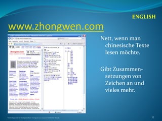 www.zhongwen.com
Nett, wenn man
chinesische Texte
lesen möchte.
Gibt Zusammen-
setzungen von
Zeichen an und
vieles mehr.
ENGLISH
Nachschlagewerke im Sinologiestudium, Vortrag am 27.01.2009 von Gottfried A. Nestyak 17
 