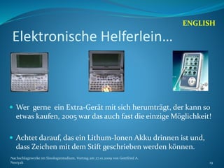Elektronische Helferlein…
 Wer gerne ein Extra-Gerät mit sich herumträgt, der kann so
etwas kaufen, 2005 war das auch fast die einzige Möglichkeit!
 Achtet darauf, das ein Lithum-Ionen Akku drinnen ist und,
dass Zeichen mit dem Stift geschrieben werden können.
ENGLISH
Nachschlagewerke im Sinologiestudium, Vortrag am 27.01.2009 von Gottfried A.
Nestyak 19
 
