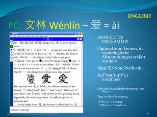 PC: 文林 Wénlín – 爱 = ài
SEHR GUTES
PROGAMM!!!
Optimal zum Lernen, da
etymologische
Abstammungen erklärt
werden!
Ideal für Note/Netbook!
Auf Institut-PCs
installiert!
Schwäche Handschrifterkennung (mit
Maus).
Tipp zur Beschleunigung:
STRG+L => Lookup
STRG+T => Transform
ENGLISH
Nachschlagewerke im Sinologiestudium, Vortrag am 27.01.2009 von Gottfried A. Nestyak 20
 