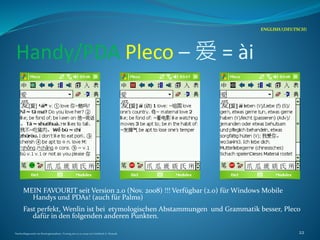 Handy/PDA Pleco – 爱 = ài
MEIN FAVOURIT seit Version 2.0 (Nov. 2008) !!! Verfügbar (2.0) für Windows Mobile
Handys und PDAs! (auch für Palms)
Fast perfekt, Wenlin ist bei etymologischen Abstammungen und Grammatik besser, Pleco
dafür in den folgenden anderen Punkten.
ENGLISH/(DEUTSCH)
Nachschlagewerke im Sinologiestudium, Vortrag am 27.01.2009 von Gottfried A. Nestyak 22
 