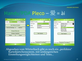 Handy/PDA Pleco – 爱 = ài
Abgesehen vom Wörterbuch gibt es noch ein „perfektes“
Karteikärtchensystem, mit umfangreichen
Einstellungsmöglichkeiten und Tests…
ENGLISH/(DEUTSCH)
Nachschlagewerke im Sinologiestudium, Vortrag am 27.01.2009 von Gottfried A. Nestyak 26
 