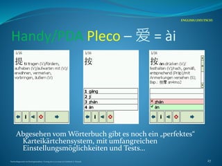 Handy/PDA Pleco – 爱 = ài
Abgesehen vom Wörterbuch gibt es noch ein „perfektes“
Karteikärtchensystem, mit umfangreichen
Einstellungsmöglichkeiten und Tests…
ENGLISH/(DEUTSCH)
Nachschlagewerke im Sinologiestudium, Vortrag am 27.01.2009 von Gottfried A. Nestyak 27
 