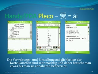 Handy/PDA Pleco – 爱 = ài
Die Verwaltungs- und Einstellungsmöglichkeiten der
Karteikärtchen sind sehr mächtig und daher braucht man
etwas bis man sie annähernd beherrscht.
ENGLISH/(DEUTSCH)
Nachschlagewerke im Sinologiestudium, Vortrag am 27.01.2009 von Gottfried A. Nestyak 28
 
