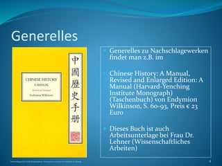 Generelles
 Generelles zu Nachschlagewerken
findet man z.B. im
 Chinese History: A Manual,
Revised and Enlarged Edition: A
Manual (Harvard-Yenching
Institute Monograph)
(Taschenbuch) von Endymion
Wilkinson, S. 60-93, Preis € 23
Euro
 Dieses Buch ist auch
Arbeitsunterlage bei Frau Dr.
Lehner (Wissenschaftliches
Arbeiten)
Nachschlagewerke im Sinologiestudium, Vortrag am 27.01.2009 von Gottfried A. Nestyak 4
 