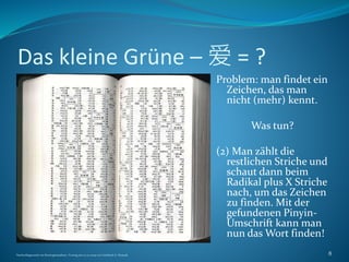 Das kleine Grüne – 爱 = ?
Problem: man findet ein
Zeichen, das man
nicht (mehr) kennt.
Was tun?
(2) Man zählt die
restlichen Striche und
schaut dann beim
Radikal plus X Striche
nach, um das Zeichen
zu finden. Mit der
gefundenen Pinyin-
Umschrift kann man
nun das Wort finden!
Nachschlagewerke im Sinologiestudium, Vortrag am 27.01.2009 von Gottfried A. Nestyak 8
 