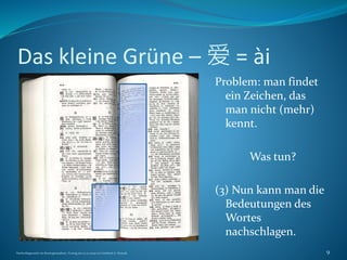 Das kleine Grüne – 爱 = ài
Problem: man findet
ein Zeichen, das
man nicht (mehr)
kennt.
Was tun?
(3) Nun kann man die
Bedeutungen des
Wortes
nachschlagen.
Nachschlagewerke im Sinologiestudium, Vortrag am 27.01.2009 von Gottfried A. Nestyak 9
 