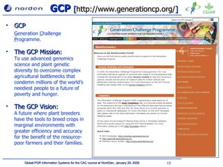 GCP  [ http://www.generationcp.org/ ] GCP G eneration  C hallenge  P rogramme. The GCP Mission:  To use advanced genomics science and plant genetic diversity to overcome complex agricultural bottlenecks that condemn millions of the world’s neediest people to a future of poverty and hunger . The GCP Vision:  A future where plant breeders have the tools to breed crops in marginal environments with greater efficiency and accuracy for the benefit of the resource-poor farmers and their families.   