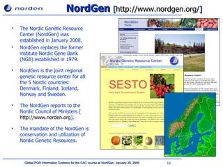 NordGen  [ http://www.nordgen.org/ ] The  Nordic Genetic Resource Center (NordGen) was established in January 2008. NordGen replaces the former institute Nordic Gene Bank (NGB) established in 1979. NordGen is the joint regional genetic resource center for all the 5 Nordic countries: Denmark, Finland, Iceland, Norway and Sweden. The NordGen reports to the Nordic Council of Ministers [ http://www.norden.org ]. The mandate of the NordGen is conservation and utilization of Nordic Genetic Resources. 