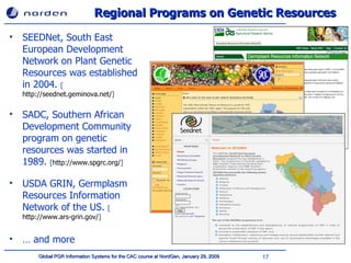Regional Programs on Genetic Resources SEEDNet,  South East European Development Network on Plant Genetic Resources  was established in 2004.  [ http://seednet.geminova.net/ ] SADC, Southern African Development Community program on genetic resources was started in 1989.  [ http://www.spgrc.org/ ] USDA GRIN, Germplasm Resources Information Network of the US.  [ http://www.ars-grin.gov/ ] …  and more 
