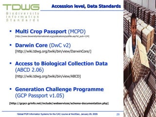 Accession level, Data Standards Multi Crop Passport  (MCPD) [http://www.bioversityinternational.org/publications/pubfile.asp?id_pub=124] Darwin Core  (DwC v2) [http://wiki.tdwg.org/twiki/bin/view/DarwinCore/] Access to Biological Collection Data  (ABCD 2.06) [http://wiki.tdwg.org/twiki/bin/view/ABCD] Generation Challenge Programme  (GCP Passport v1.05)   	 [http://gcpcr.grinfo.net/include/webservices/schema-documentation.php] 
