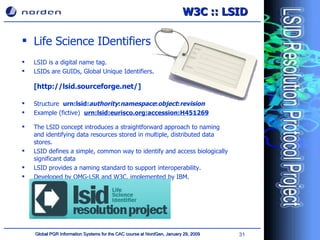 Life Science IDentifiers LSID is a digital name tag. LSIDs are GUIDs, Global Unique Identifiers. [http://lsid.sourceforge.net/] Structure  urn:lsid: authority : namespace : object : revision Example (fictive)  urn:lsid:eurisco.org:accession:H451269 The LSID concept introduces a straightforward approach to naming and identifying data resources stored in multiple, distributed data stores . LSID  define s  a simple, common way to identify and access biologically significant data LSID provides a naming standard  to support  interoperability. Developed by OMG-LSR and W3C, implemented by IBM. W3C :: LSID 