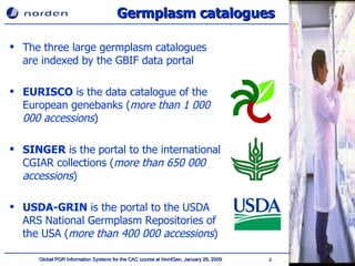 Germplasm catalogues The three large germplasm catalogues are indexed by the GBIF data portal EURISCO  is the data catalogue of the European genebanks ( more than 1 000 000   accessions ) SINGER  is the portal to the international CGIAR collections ( more than 650 000   accessions ) USDA-GRIN  is the portal to the USDA ARS National Germplasm Repositories of the USA ( more than 400 000   accessions ) 