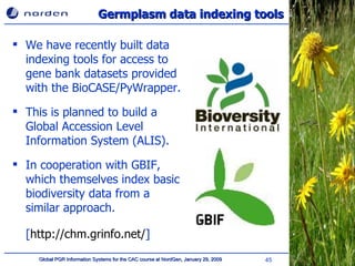 Germplasm data indexing tools We have recently built data indexing tools for access to gene bank datasets provided with the BioCASE/PyWrapper.  This is planned to build a Global Accession Level Information System (ALIS). In cooperation with GBIF, which themselves index basic biodiversity data from a similar approach.  [ http://chm.grinfo.net/ ] 