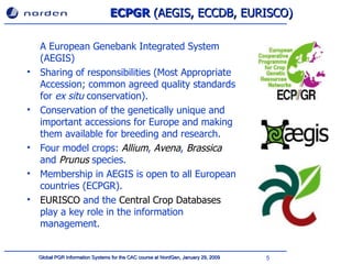 ECPGR  (AEGIS, ECCDB, EURISCO) A European Genebank Integrated System (AEGIS)  Sharing of responsibilities ( Most Appropriate Accession ;  common agreed quality standards  for  e x situ  conservation ). Conservation of  the genetically unique and important accessions for Europe   and making them available for breeding and research . F our model crops :   Allium ,  Avena ,  Brassica  and  Prunus  species . Membership in AEGIS  is  open to all  European  countries  (ECPGR) .  EURISCO  and the  Central Crop Databases  play a key role in the information management . 