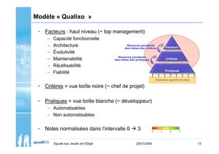 Modèle « Qualixo »

 • Facteurs : haut niveau (~ top management)
     –   Capacité fonctionnelle
     –   Architecture                          Moyenne pondérée
                                              des notes des critères          Facteurs

     –   Évolutivité
                                          Moyenne pondérée
     –   Maintenabilité                 des notes des pratiques               Critères

     –   Réutilisabilité
                                                                              Pratiques
     –   Fiabilité
                                                                       Données qualité brutes

 • Critères = vue boîte noire (~ chef de projet)

 • Pratiques = vue boîte blanche (~ développeur)
     – Automatisables
     – Non automatisables


 • Notes normalisées dans l’intervalle 0               3           0      1     2        3




         Squale aux Jeudis de l'Objet                 20/01/2009                                13
 