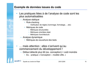 Exemple de données issues du code

 • Les pratiques liées à de l’analyse de code sont les
   plus automatisables
    – Analyse statique
        • Rule-checking
              – Vérification de règles (nommage, formatage, …etc)
        • Métriques de code
              – Métriques structurelles
              – Métriques orientées objet
              – Métriques d’architecture
    – Analyse dynamique
        • Métriques de couverture des tests


 • … mais attention : elles n’arrivent qu’au
   commencement du développement !
    – Défaut détecté plus tôt (ex. conception) = coût moindre
        • Ex. : pratique « Conception – modèle UML »


      Squale aux Jeudis de l'Objet                20/01/2009        16
 